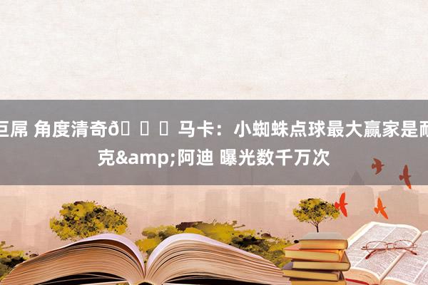 巨屌 角度清奇😂马卡：小蜘蛛点球最大赢家是耐克&阿迪 曝光数千万次