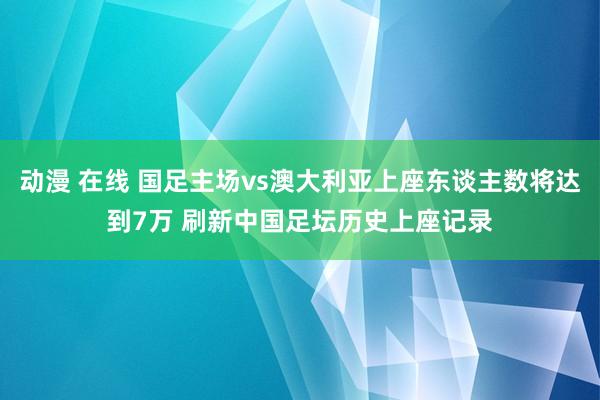 动漫 在线 国足主场vs澳大利亚上座东谈主数将达到7万 刷新中国足坛历史上座记录