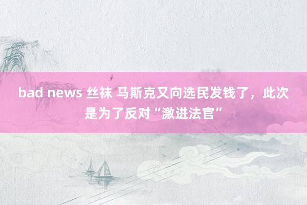 bad news 丝袜 马斯克又向选民发钱了，此次是为了反对“激进法官”