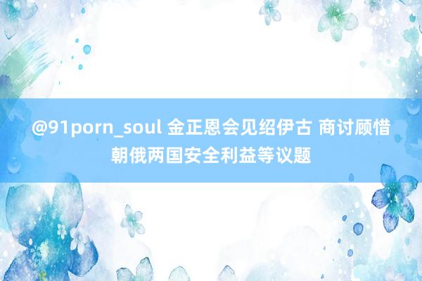 @91porn_soul 金正恩会见绍伊古 商讨顾惜朝俄两国安全利益等议题