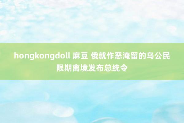 hongkongdoll 麻豆 俄就作恶淹留的乌公民限期离境发布总统令