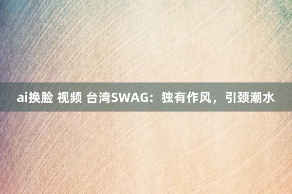 ai换脸 视频 台湾SWAG：独有作风，引颈潮水