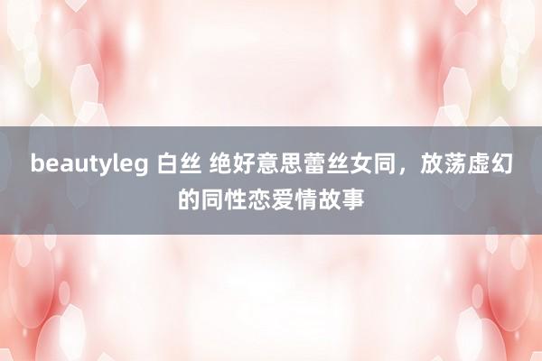 beautyleg 白丝 绝好意思蕾丝女同，放荡虚幻的同性恋爱情故事