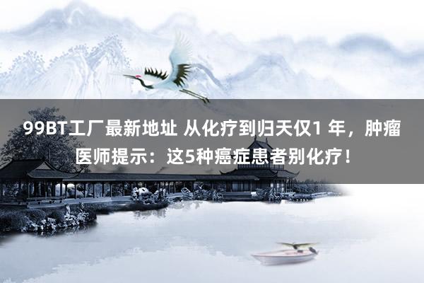 99BT工厂最新地址 从化疗到归天仅1 年，肿瘤医师提示：这5种癌症患者别化疗！