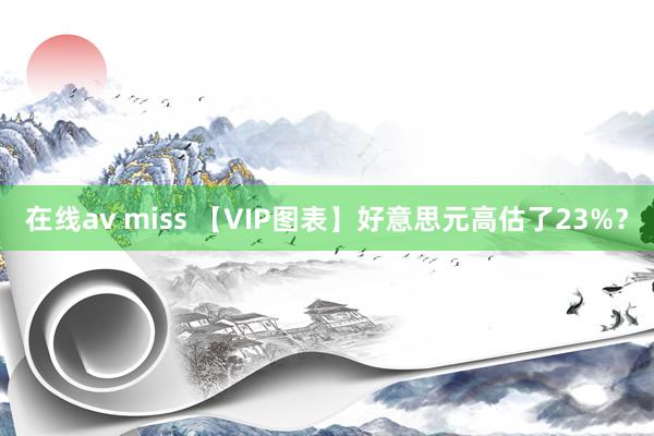 在线av miss 【VIP图表】好意思元高估了23%？