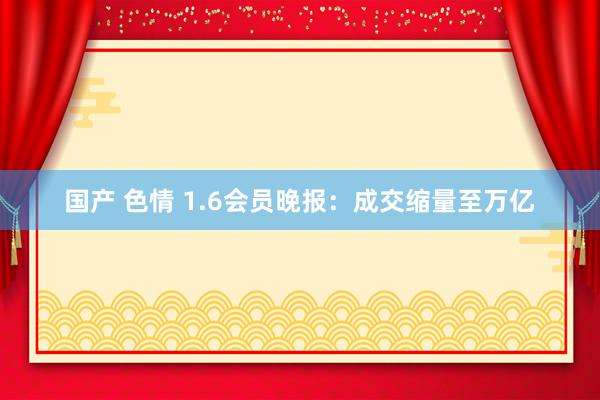 国产 色情 1.6会员晚报：成交缩量至万亿