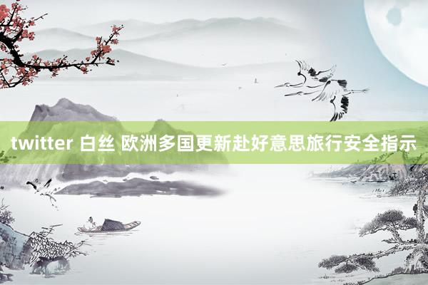 twitter 白丝 欧洲多国更新赴好意思旅行安全指示