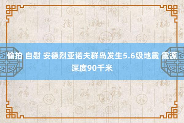 偷拍 自慰 安德烈亚诺夫群岛发生5.6级地震 震源深度90千米