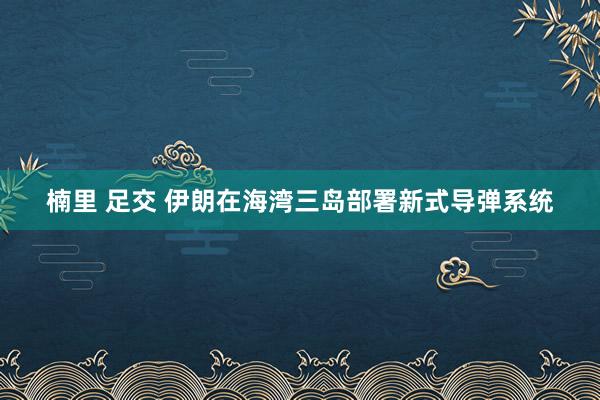 楠里 足交 伊朗在海湾三岛部署新式导弹系统