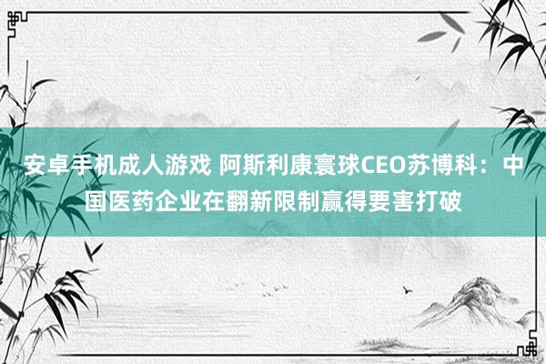 安卓手机成人游戏 阿斯利康寰球CEO苏博科：中国医药企业在翻新限制赢得要害打破