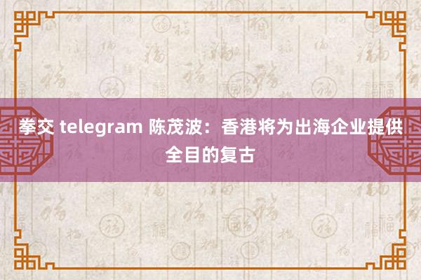 拳交 telegram 陈茂波：香港将为出海企业提供全目的复古