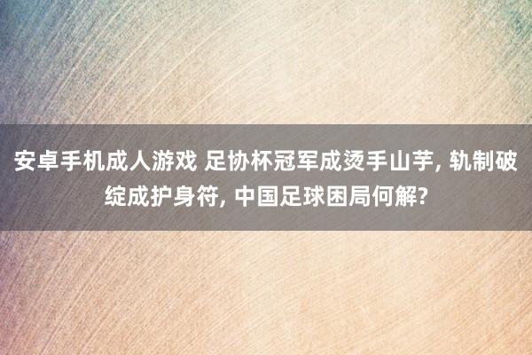 安卓手机成人游戏 足协杯冠军成烫手山芋， 轨制破绽成护身符， 中国足球困局何解?