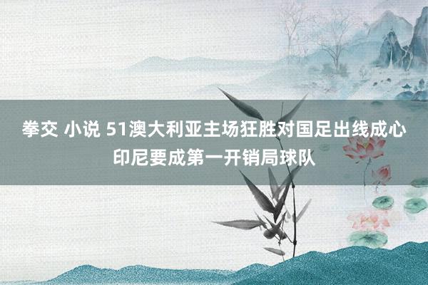 拳交 小说 51澳大利亚主场狂胜对国足出线成心印尼要成第一开销局球队