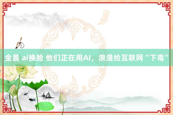 金晨 ai换脸 他们正在用AI，浪漫给互联网“下毒”