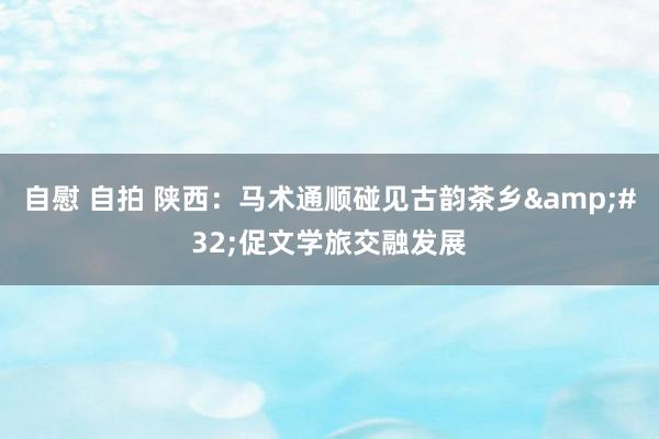 自慰 自拍 陕西：马术通顺碰见古韵茶乡&#32;促文学旅交融发展