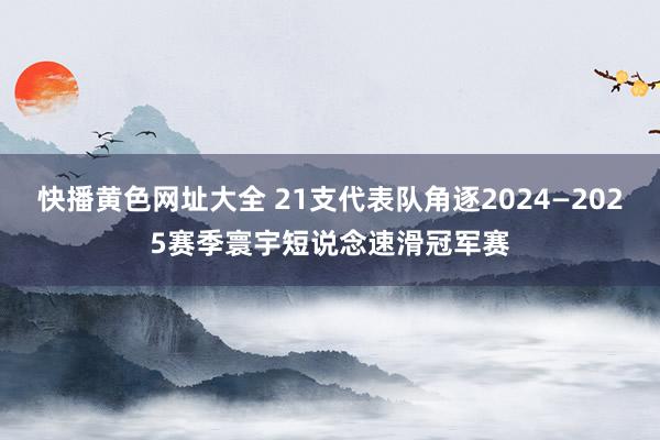 快播黄色网址大全 21支代表队角逐2024—2025赛季寰宇短说念速滑冠军赛
