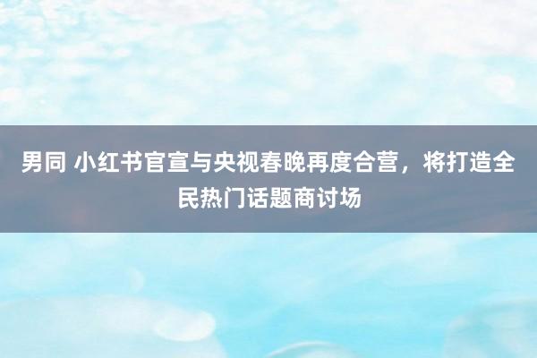男同 小红书官宣与央视春晚再度合营，将打造全民热门话题商讨场