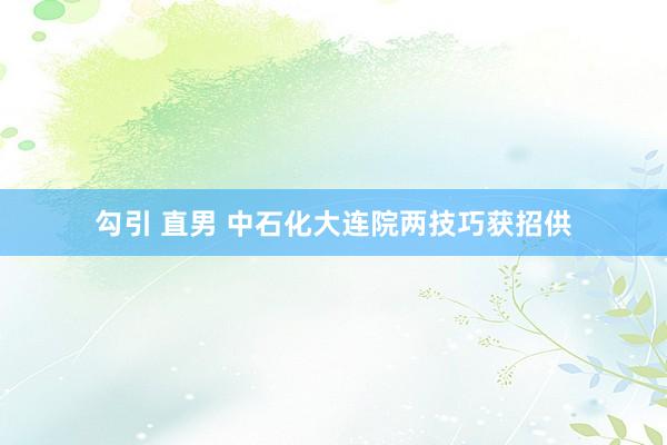 勾引 直男 中石化大连院两技巧获招供