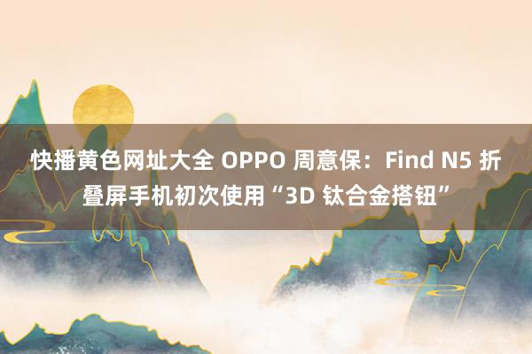 快播黄色网址大全 OPPO 周意保：Find N5 折叠屏手机初次使用“3D 钛合金搭钮”