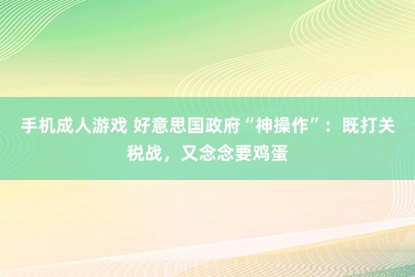 手机成人游戏 好意思国政府“神操作”：既打关税战，又念念要鸡蛋