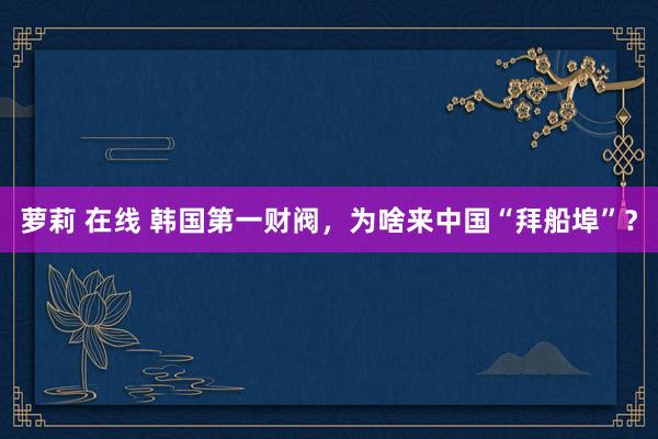 萝莉 在线 韩国第一财阀，为啥来中国“拜船埠”？