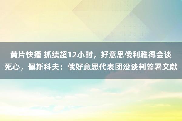 黄片快播 抓续超12小时，好意思俄利雅得会谈死心，佩斯科夫：俄好意思代表团没谈判签署文献
