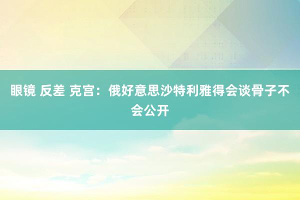 眼镜 反差 克宫：俄好意思沙特利雅得会谈骨子不会公开