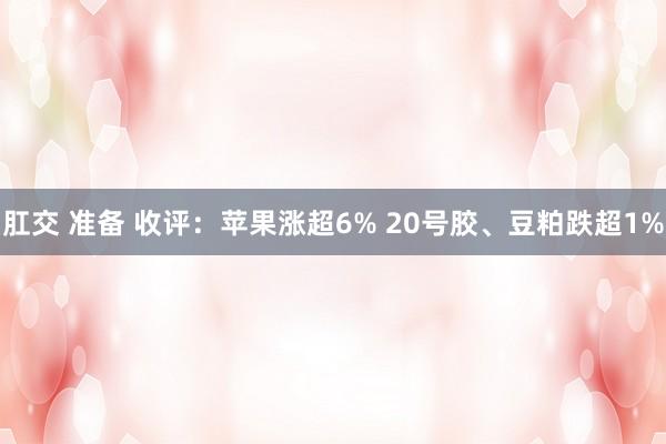 肛交 准备 收评：苹果涨超6% 20号胶、豆粕跌超1%