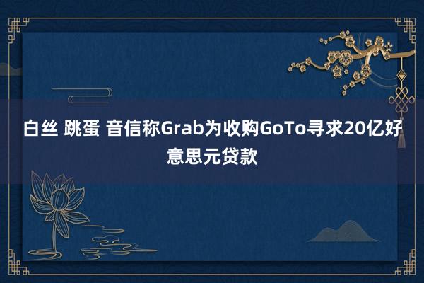 白丝 跳蛋 音信称Grab为收购GoTo寻求20亿好意思元贷款