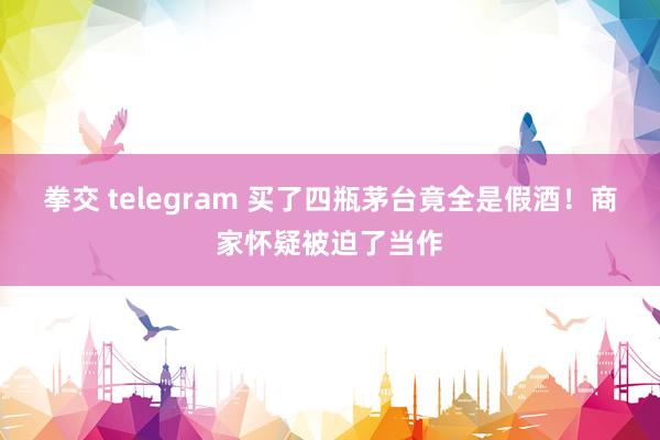 拳交 telegram 买了四瓶茅台竟全是假酒！商家怀疑被迫了当作
