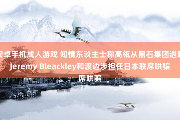 安卓手机成人游戏 知情东谈主士称高瓴从黑石集团遴聘Jeremy Bleackley和渡边涉担任日本联席哄骗