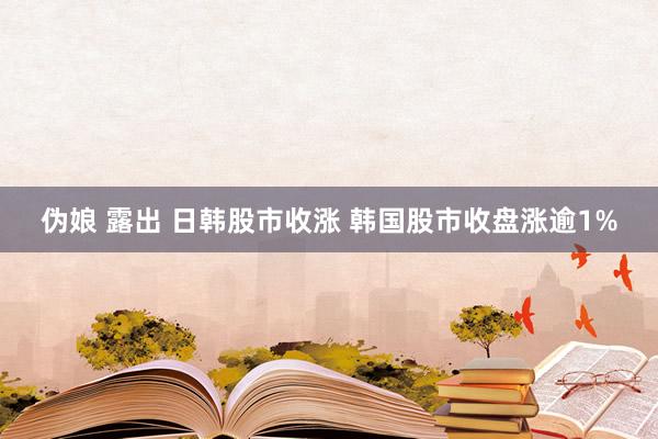 伪娘 露出 日韩股市收涨 韩国股市收盘涨逾1%