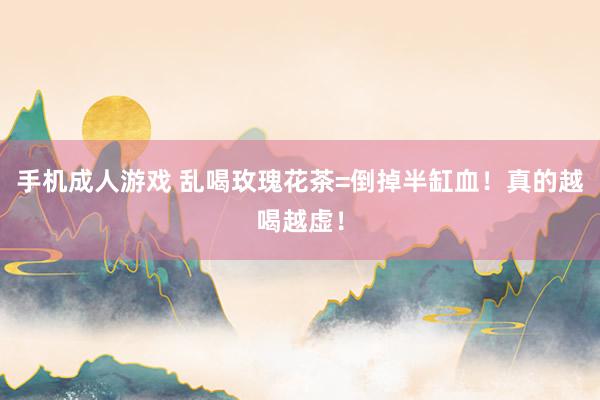 手机成人游戏 乱喝玫瑰花茶=倒掉半缸血！真的越喝越虚！