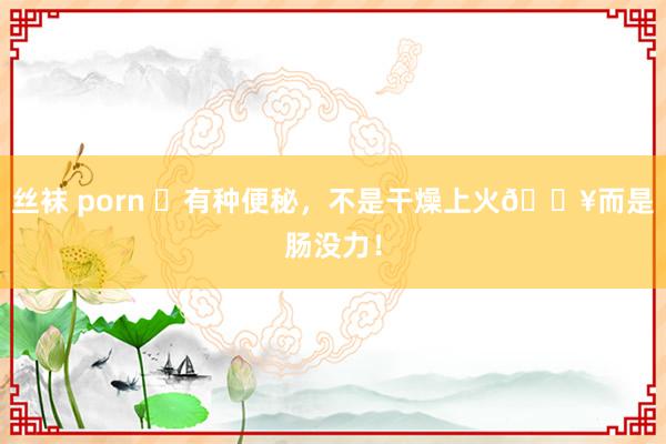 丝袜 porn ⚠有种便秘,不是干燥上火🔥而是肠没力!