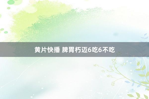 黄片快播 脾胃朽迈6吃6不吃