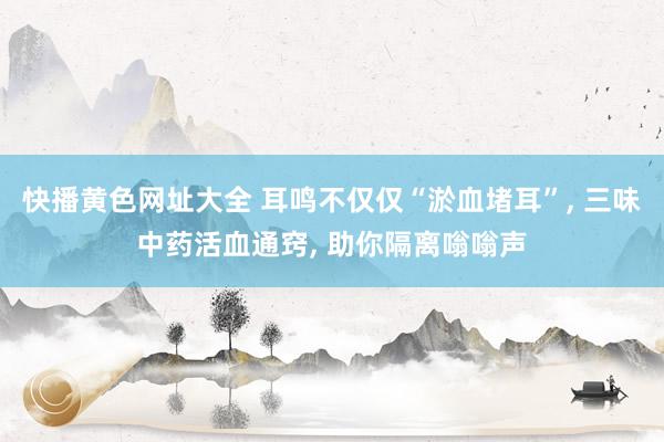 快播黄色网址大全 耳鸣不仅仅“淤血堵耳”， 三味中药活血通窍， 助你隔离嗡嗡声