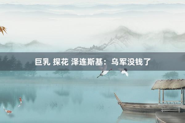 巨乳 探花 泽连斯基：乌军没钱了