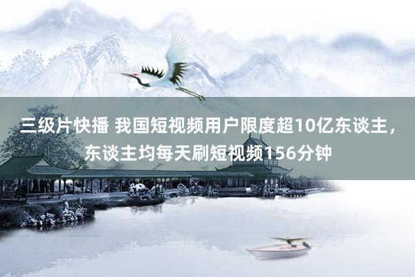 三级片快播 我国短视频用户限度超10亿东谈主，东谈主均每天刷短视频156分钟