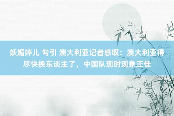 妖媚婷儿 勾引 澳大利亚记者感叹：澳大利亚得尽快换东谈主了，中国队现时现象正佳