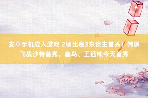 安卓手机成人游戏 2场比赛3东谈主首秀！韩鹏飞战沙特首秀，塞鸟、王钰栋今天首秀