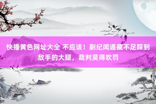 快播黄色网址大全 不应该！蒯纪闻遁藏不足踩到敌手的大腿，裁判莫得吹罚