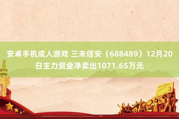 安卓手机成人游戏 三未信安（688489）12月20日主力资金净卖出1071.65万元