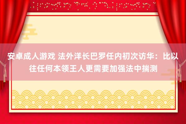 安卓成人游戏 法外洋长巴罗任内初次访华：比以往任何本领王人更需要加强法中揣测