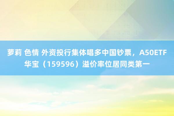 萝莉 色情 外资投行集体唱多中国钞票，A50ETF华宝（159596）溢价率位居同类第一