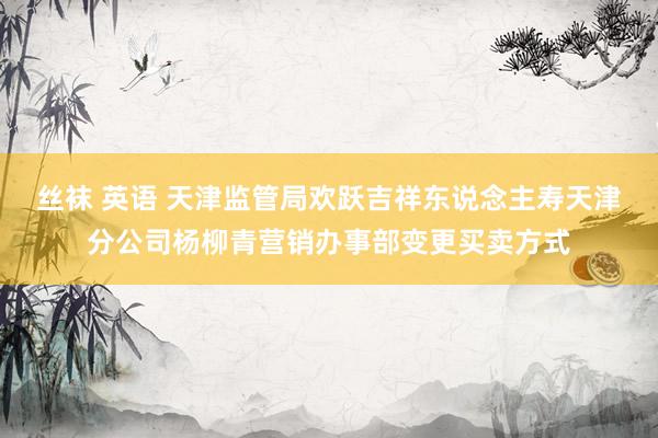 丝袜 英语 天津监管局欢跃吉祥东说念主寿天津分公司杨柳青营销办事部变更买卖方式