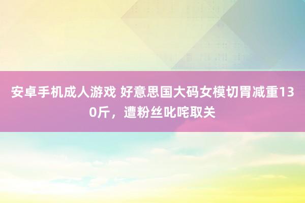 安卓手机成人游戏 好意思国大码女模切胃减重130斤，遭粉丝叱咤取关
