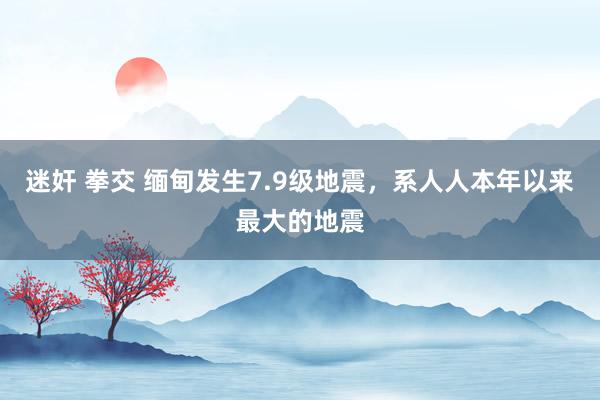 迷奸 拳交 缅甸发生7.9级地震，系人人本年以来最大的地震