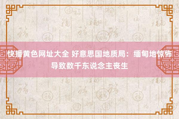 快播黄色网址大全 好意思国地质局：缅甸地惊怖导致数千东说念主丧生