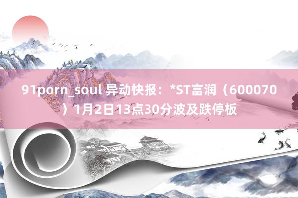 91porn_soul 异动快报：*ST富润（600070）1月2日13点30分波及跌停板