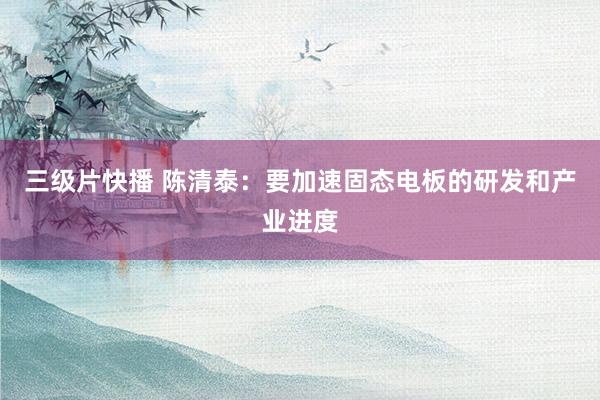 三级片快播 陈清泰：要加速固态电板的研发和产业进度